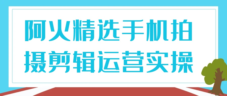 阿火精选手机拍摄剪辑运营实操3.5G-资源社